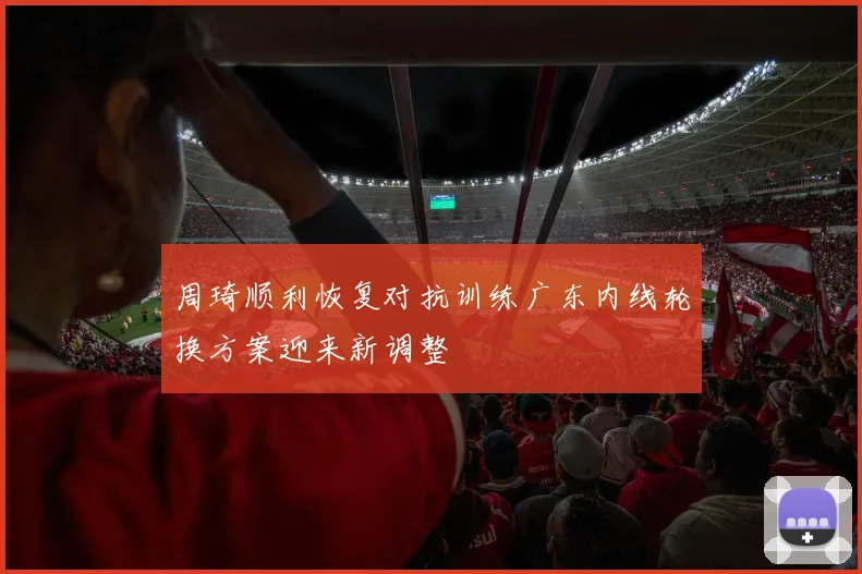 周琦顺利恢复对抗训练广东内线轮换方案迎来新调整